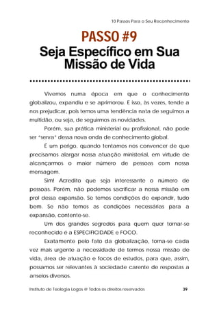 10 Passos Para o Seu Reconhecimento 
PASSO #9 
Seja Específico em Sua 
Missão de Vida 
Vivemos numa época em que o conhecimento 
globalizou, expandiu e se aprimorou. E isso, às vezes, tende a 
nos prejudicar, pois temos uma tendência nata de seguimos a 
multidão, ou seja, de seguirmos as novidades. 
Porém, sua prática ministerial ou profissional, não pode 
ser “serva” dessa nova onda de conhecimento global. 
É um perigo, quando tentamos nos convencer de que 
precisamos alargar nossa atuação ministerial, em virtude de 
alcançarmos o maior número de pessoas com nossa 
mensagem. 
Sim! Acredito que seja interessante o número de 
pessoas. Porém, não podemos sacrificar a nossa missão em 
prol dessa expansão. Se temos condições de expandir, tudo 
bem. Se não temos as condições necessárias para a 
expansão, contente-se. 
Um dos grandes segredos para quem quer tornar-se 
reconhecido é a ESPECIFICIDADE e FOCO. 
Exatamente pelo fato da globalização, torna-se cada 
vez mais urgente a necessidade de termos nossa missão de 
vida, área de atuação e focos de estudos, para que, assim, 
possamos ser relevantes à sociedade carente de respostas a 
anseios diversos. 
Instituto de Teologia Logos @ Todos os direitos reservados 39 
 