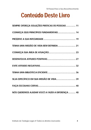 10 Passos Para o Seu Reconhecimento 
Conteúdo Deste Livro 
SEMPRE OFEREÇA SOLUÇÕES PRÁTICAS ÀS PESSOAS ............... 11 
CONHEÇA SEUS PRINCÍPIOS FUNDAMENTAIS ............................ 14 
PRESERVE A SUA INTEGRIDADE ................................................... 19 
TENHA UMA MISSÃO DE VIDA BEM DEFINIDA............................ 21 
CONHEÇA SUA ÁREA DE ATUAÇÃO........................................... 23 
DESENVOLVA ATITUDES POSITIVAS............................................. 27 
EVITE ATITUDES NEGATIVAS......................................................... 32 
TENHA UMA BIBLIOTECA EFICIENTE............................................. 36 
SEJA ESPECÍFICO EM SUA MISSÃO DE VIDA............................... 39 
FAÇA ESCOLHAS CERTAS............................................................ 40 
NÓS QUEREMOS AJUDAR VOCÊ A FAZER A DIFERENÇA ........... 48 
Instituto de Teologia Logos @ Todos os direitos reservados 4 
 