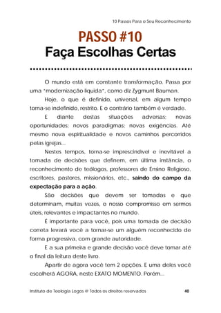 10 Passos Para o Seu Reconhecimento 
PASSO #10 
Faça Escolhas Certas 
O mundo está em constante transformação. Passa por 
uma “modernização líquida”, como diz Zygmunt Bauman. 
Hoje, o que é definido, universal, em algum tempo 
torna-se indefinido, restrito. E o contrário também é verdade. 
E diante destas situações adversas; novas 
oportunidades; novos paradigmas; novas exigências. Até 
mesmo nova espiritualidade e novos caminhos percorridos 
pelas igrejas... 
Nestes tempos, torna-se imprescindível e inevitável a 
tomada de decisões que definem, em última instância, o 
reconhecimento de teólogos, professores de Ensino Religioso, 
escritores, pastores, missionários, etc., saindo do campo da 
expectação para a ação. 
São decisões que devem ser tomadas e que 
determinam, muitas vezes, o nosso compromisso em sermos 
úteis, relevantes e impactantes no mundo. 
É importante para você, pois uma tomada de decisão 
correta levará você a tornar-se um alguém reconhecido de 
forma progressiva, com grande autoridade. 
E a sua primeira e grande decisão você deve tomar até 
o final da leitura deste livro. 
Apartir de agora você tem 2 opções. E uma deles você 
escolherá AGORA, neste EXATO MOMENTO. Porém... 
Instituto de Teologia Logos @ Todos os direitos reservados 40 
 