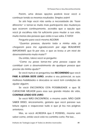 10 Passos Para o Seu Reconhecimento 
Porém, uma dessas opções poderá levar você a 
continuar tendo os mesmos resultados. Simples assim! 
Se até hoje você não sentiu a necessidade de “fazer 
diferente” e tornar-se muito mais participante das mudanças 
que ocorrem continuamente, acredito que a opção que 
você já escolheu não foi suficiente para mudar a sua vida, 
muito menos das pessoas que estão à sua volta. É FATO! 
Pergunte para você mesmo AGORA! 
“Quantas pessoas, durante toda a minha vida, já 
chegarem para me agradecerem por algo REALMENTE 
IMPORTANTE que fiz por elas, e que as levou a um nível de 
desenvolvimento muito maior?” 
Ou então, talvez você se pergunte: 
“Como eu posso tornar-me uma pessoa capaz de 
contribuir com o desenvolvimento de qualquer pessoa que 
precise da minha ajuda?” 
Se você nunca se perguntou isso RECOMENDO que você 
PARE A LEITURA DESTE LIVRO, analise o seu potencial, as suas 
melhores habilidades e descubra se você tem condições de 
ajudar alguém. 
Se você ENCONTROU ESTA POSSIBILIDADE e que SE 
CAPACITAR MELHOR para essa sua grande missão de vida, 
CONTINUE LENDO ESTE LIVRO. 
Se você NÃO ENCONTROU, e mesmo assim, NÃO QUER 
SABER DISSO, sinceramente, gostaria que você parasse sua 
leitura agora e esquecesse tudo o que já leu nas páginas 
anteriores. 
Mas, se você ACREDITA que É POSSÍVEL, mesmo sem 
saber como, então você está no caminho certo. Por isso... 
Instituto de Teologia Logos @ Todos os direitos reservados 41 
 
