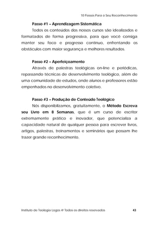 10 Passos Para o Seu Reconhecimento 
Passo #1 – Aprendizagem Sistemática 
Todos os conteúdos dos nossos cursos são idealizados e 
formatados de forma progressiva, para que você consiga 
manter seu foco e progresso contínuo, enfrentando os 
obstáculos com maior segurança e melhores resultados. 
Passo #2 – Aperfeiçoamento 
Através de palestras teológicas on-line e periódicas, 
repassando técnicas de desenvolvimento teológico, além de 
uma comunidade de estudos, onde alunos e professores estão 
empenhados no desenvolvimento coletivo. 
Passo #3 – Produção de Conteúdo Teológico 
Nós disponibilizamos, gratuitamente, o Método Escreva 
seu Livro em 8 Semanas, que é um curso de escritor 
extremamente prático e inovador, que potencializa a 
capacidade natural de qualquer pessoa para escrever livros, 
artigos, palestras, treinamentos e seminários que possam lhe 
trazer grande reconhecimento. 
Instituto de Teologia Logos @ Todos os direitos reservados 43 
 