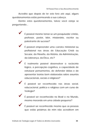 10 Passos Para o Seu Reconhecimento 
Acredito que depois de ler este livro até aqui, alguns 
questionamentos estão permeando a sua cabeça. 
Dentre estes questionamentos, talvez você esteja se 
perguntando... 
 É possível mesmo tornar-se um pesquisador cristão, 
professor, pastor, líder, missionário, escritor ou 
palestrante de sucesso? 
 É possível empreender uma carreira ministerial ou 
profissional nas áreas de Educação Cristã ou 
Secular, da Filosofia, da História, da Administração, 
da Liderança, da Ética, etc? 
 É realmente possível desenvolver o raciocínio 
lógico, a percepção cognitiva, a capacidade de 
estruturar pensamentos, de defender idéias e de 
apresentar teorias bem elaboradas sobre assuntos 
educacionais, sociais e religiosos? 
 É possível ser reconhecido nas áreas social, 
educacional, política e religiosa com um curso de 
Teologia? 
 É possível ser reconhecido no Brasil e no Mundo, 
mesmo morando em uma cidade pequena? 
 É possível ser reconhecido mesmo que as pessoas 
que estão próximas de mim não acreditem em 
Instituto de Teologia Logos @ Todos os direitos reservados 44 
 