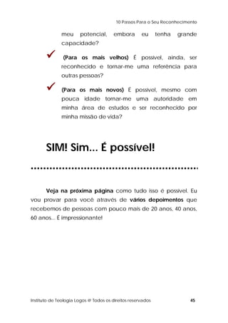 10 Passos Para o Seu Reconhecimento 
meu potencial, embora eu tenha grande 
capacidade? 
 (Para os mais velhos) É possível, ainda, ser 
reconhecido e tornar-me uma referência para 
outras pessoas? 
 (Para os mais novos) É possível, mesmo com 
pouca idade tornar-me uma autoridade em 
minha área de estudos e ser reconhecido por 
minha missão de vida? 
SIM! Sim... É possível! 
Veja na próxima página como tudo isso é possível. Eu 
vou provar para você através de vários depoimentos que 
recebemos de pessoas com pouco mais de 20 anos, 40 anos, 
60 anos... É impressionante! 
Instituto de Teologia Logos @ Todos os direitos reservados 45 
 