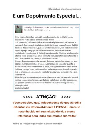 10 Passos Para o Seu Reconhecimento 
E um Depoimento Especial... 
>>>> ATENÇÃO! <<<< 
Você percebeu que, independente do que acredita 
dificultar seu desenvolvimento É POSSÍVEL tornar-se 
reconhecido em sua missão de vida e uma 
referência para todos que estão à sua volta? 
Instituto de Teologia Logos @ Todos os direitos reservados 47 
 