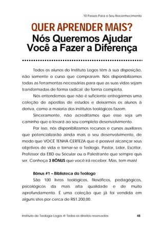 10 Passos Para o Seu Reconhecimento 
QUER APRENDER MAIS? 
Nós Queremos Ajudar 
Você a Fazer a Diferença 
Todos os alunos do Instituto Logos têm à sua disposição, 
não somente o curso que compraram. Nós disponibilizamos 
todas as ferramentas necessárias para que as suas vidas sejam 
transformadas de forma radical; de forma completa. 
Nós entendemos que não é suficiente entregarmos uma 
coleção de apostilas de estudos e deixarmos os alunos à 
deriva, como a maioria dos institutos teológicos fazem. 
Sinceramente, não acreditamos que esse seja um 
caminho que o levará ao seu completo desenvolvimento. 
Por isso, nós disponibilizamos recursos e cursos auxiliares 
que potencializarão ainda mais o seu desenvolvimento, de 
modo que VOCÊ TENHA CERTEZA que é possível alcançar seus 
objetivos de vida e tornar-se o Teólogo, Pastor, Líder, Escritor, 
Professor da EBD ou Secular ou o Palestrante que sempre quis 
ser. Conheça 3 BÔNUS que você irá receber. Mas, tem mais! 
Bônus #1 – Biblioteca do Teólogo 
São 100 livros teológicos, filosóficos, pedagógicos, 
psicológicos da mais alta qualidade e de muito 
aprofundamento. É uma coleção que já foi vendida em 
alguns sites por cerca de R$1.200,00. 
Instituto de Teologia Logos @ Todos os direitos reservados 48 
 