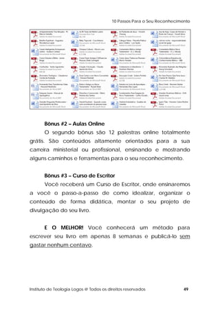 10 Passos Para o Seu Reconhecimento 
Bônus #2 – Aulas Online 
O segundo bônus são 12 palestras online totalmente 
grátis. São conteúdos altamente orientados para a sua 
carreira ministerial ou profissional, ensinando e mostrando 
alguns caminhos e ferramentas para o seu reconhecimento. 
Bônus #3 – Curso de Escritor 
Você receberá um Curso de Escritor, onde ensinaremos 
a você o passo-a-passo de como idealizar, organizar o 
conteúdo de forma didática, montar o seu projeto de 
divulgação do seu livro. 
E O MELHOR! Você conhecerá um método para 
escrever seu livro em apenas 8 semanas e publicá-lo sem 
gastar nenhum centavo. 
Instituto de Teologia Logos @ Todos os direitos reservados 49 
 