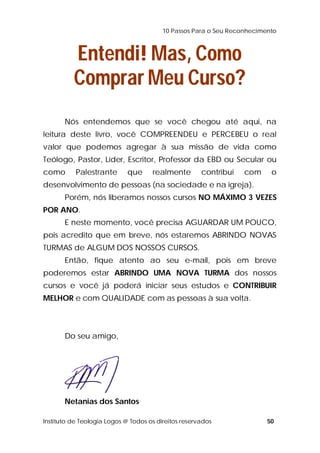 10 Passos Para o Seu Reconhecimento 
Entendi! Mas, Como 
Comprar Meu Curso? 
Nós entendemos que se você chegou até aqui, na 
leitura deste livro, você COMPREENDEU e PERCEBEU o real 
valor que podemos agregar à sua missão de vida como 
Teólogo, Pastor, Líder, Escritor, Professor da EBD ou Secular ou 
como Palestrante que realmente contribui com o 
desenvolvimento de pessoas (na sociedade e na igreja). 
Porém, nós liberamos nossos cursos NO MÁXIMO 3 VEZES 
POR ANO. 
E neste momento, você precisa AGUARDAR UM POUCO, 
pois acredito que em breve, nós estaremos ABRINDO NOVAS 
TURMAS de ALGUM DOS NOSSOS CURSOS. 
Então, fique atento ao seu e-mail, pois em breve 
poderemos estar ABRINDO UMA NOVA TURMA dos nossos 
cursos e você já poderá iniciar seus estudos e CONTRIBUIR 
MELHOR e com QUALIDADE com as pessoas à sua volta. 
Do seu amigo, 
Netanias dos Santos 
Instituto de Teologia Logos @ Todos os direitos reservados 50 
