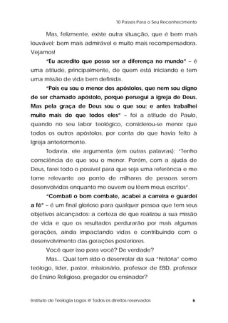10 Passos Para o Seu Reconhecimento 
Mas, felizmente, existe outra situação, que é bem mais 
louvável; bem mais admirável e muito mais recompensadora. 
Vejamos! 
“Eu acredito que posso ser a diferença no mundo” – é 
uma atitude, principalmente, de quem está iniciando e tem 
uma missão de vida bem definida. 
“Pois eu sou o menor dos apóstolos, que nem sou digno 
de ser chamado apóstolo, porque persegui a igreja de Deus. 
Mas pela graça de Deus sou o que sou; e antes trabalhei 
muito mais do que todos eles” – foi a atitude de Paulo, 
quando no seu labor teológico, considerou-se menor que 
todos os outros apóstolos, por conta do que havia feito à 
Igreja anteriormente. 
Todavia, ele argumenta (em outras palavras): “Tenho 
consciência de que sou o menor. Porém, com a ajuda de 
Deus, farei todo o possível para que seja uma referência e me 
torne relevante ao ponto de milhares de pessoas serem 
desenvolvidas enquanto me ouvem ou lêem meus escritos”. 
“Combati o bom combate, acabei a carreira e guardei 
a fé” – é um final glorioso para qualquer pessoa que tem seus 
objetivos alcançados: a certeza de que realizou a sua missão 
de vida e que os resultados perdurarão por mais algumas 
gerações, ainda impactando vidas e contribuindo com o 
desenvolvimento das gerações posteriores. 
Você quer isso para você? De verdade? 
Mas... Qual tem sido o desenrolar da sua “história” como 
teólogo, líder, pastor, missionário, professor de EBD, professor 
de Ensino Religioso, pregador ou ensinador? 
Instituto de Teologia Logos @ Todos os direitos reservados 6 
 