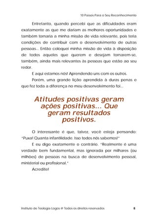 10 Passos Para o Seu Reconhecimento 
Entretanto, quando percebi que as dificuldades eram 
exatamente as que me dariam as melhores oportunidades e 
também tornaria a minha missão de vida relevante, pois teria 
condições de contribuir com o desenvolvimento de outras 
pessoas... Então coloquei minha missão de vida à disposição 
de todos aqueles que querem e desejam tornarem-se, 
também, ainda mais relevantes às pessoas que estão ao seu 
redor. 
E aqui estamos nós! Aprendendo uns com os outros. 
Porém, uma grande lição aprendida à duras penas e 
que fez toda a diferença no meu desenvolvimento foi... 
Atitudes positivas geram 
ações positivas... Que 
geram resultados 
positivos. 
O interessante é que, talvez, você esteja pensando: 
“Puxa! Quanta infantilidade. Isso todos nós sabemos!” 
E eu digo exatamente o contrário. “Realmente é uma 
verdade bem fundamental, mas ignorada por milhares (ou 
milhões) de pessoas na busca de desenvolvimento pessoal, 
ministerial ou profissional.” 
Acredite! 
Instituto de Teologia Logos @ Todos os direitos reservados 8 
 