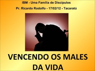 VENCENDO OS MALES
DA VIDA
IBM - Uma Família de Discípulos
Pr. Ricardo Rodolfo - 17/02/12 - Tacaratú
 