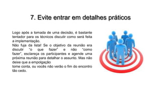 7. Evite entrar em detalhes práticos
Logo após a tomada de uma decisão, é bastante
tentador para os técnicos discutir como será feita
a implementação.
Não fuja da lista! Se o objetivo da reunião era
discutir
“o
que
fazer”
e
não
“como
fazer”, esclareça os participantes e agende uma
próxima reunião para detalhar o assunto. Mas não
deixe que a empolgação
tome conta, ou vocês não verão o fim do encontro
tão cedo.

 