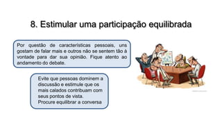 8. Estimular uma participação equilibrada
Por questão de características pessoais, uns
gostam de falar mais e outros não se sentem tão à
vontade para dar sua opinião. Fique atento ao
andamento do debate.
Evite que pessoas dominem a
discussão e estimule que os
mais calados contribuam com
seus pontos de vista.
Procure equilibrar a conversa

 