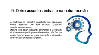 9. Deixe assuntos extras para outra reunião
A dinâmica do encontro possibilita que apareçam
outros assuntos que não estavam previstos
anteriormente na pauta.
Mesmo que sejam bastante pertinentes e envolvam
diretamente os participantes da reunião , não fuja da
pauta. Agende para um outro momento a discussão
sobre os assuntos que surgiram.

 
