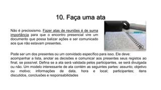 10. Faça uma ata
Não é preciosismo. Fazer atas de reuniões é de suma
importância para que o encontro presencial vire um
documento que possa balizar ações e ser comunicado
aos que não estavam presentes.
Pode ser um dos presentes ou um convidado específico para isso. Ele deve:
acompanhar a lista, anotar as decisões e comunicar aos presentes seus registos ao
final, se possível. Defina se a ata será validada pelos participantes, se será divulgada
ou não. Um modelo interessante de ata contém as seguintes partes: assunto; objetivo
ou motivo; informações de data, hora e local; participantes; itens
discutidos, conclusões e responsabilidades

 
