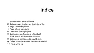 Indice
1. Marque com antecedência
2. Estabeleça o início mas também o fim
3. Faça uma lista prévia
4. Faça a lista completa
5. Defina as participações
6. Sugira que desliguem o telemóvel
7. Evite entrar em detalhes práticos
8. Estimule a participação equilibrada
9. Deixe assuntos extras para outra reunião
10. Faça uma ata

 