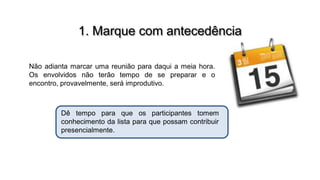 1. Marque com antecedência
Não adianta marcar uma reunião para daqui a meia hora.
Os envolvidos não terão tempo de se preparar e o
encontro, provavelmente, será improdutivo.

Dê tempo para que os participantes tomem
conhecimento da lista para que possam contribuir
presencialmente.

 