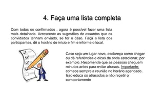 4. Faça uma lista completa
Com todos os confirmados , agora é possível fazer uma lista
mais detalhada. Acrescente as sugestões de assuntos que os
convidados tenham enviado, se for o caso. Faça a lista dos
participantes, dê o horário de início e fim e informe o local.

Caso seja um lugar novo, esclareça como chegar
ou dê referências e dicas de onde estacionar, por
exemplo. Recomende que as pessoas cheguem
minutos antes para evitar atrasos. Importante:
comece sempre a reunião no horário agendado.
Isso educa os atrasados a não repetir o
comportamento

 