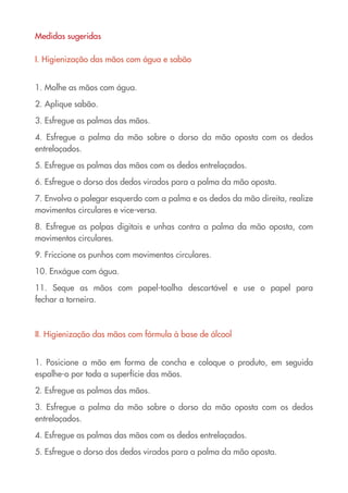 Medidas sugeridas

I. Higienização das mãos com água e sabão


1. Molhe as mãos com água.

2. Aplique sabão.

3. Esfregue as palmas das mãos.

4. Esfregue a palma da mão sobre o dorso da mão oposta com os dedos
entrelaçados.

5. Esfregue as palmas das mãos com os dedos entrelaçados.

6. Esfregue o dorso dos dedos virados para a palma da mão oposta.

7. Envolva o polegar esquerdo com a palma e os dedos da mão direita, realize
movimentos circulares e vice-versa.

8. Esfregue as polpas digitais e unhas contra a palma da mão oposta, com
movimentos circulares.

9. Friccione os punhos com movimentos circulares.

10. Enxágue com água.

11. Seque as mãos com papel-toalha descartável e use o papel para
fechar a torneira.



II. Higienização das mãos com fórmula à base de álcool


1. Posicione a mão em forma de concha e coloque o produto, em seguida
espalhe-o por toda a superfície das mãos.

2. Esfregue as palmas das mãos.

3. Esfregue a palma da mão sobre o dorso da mão oposta com os dedos
entrelaçados.

4. Esfregue as palmas das mãos com os dedos entrelaçados.

5. Esfregue o dorso dos dedos virados para a palma da mão oposta.
 