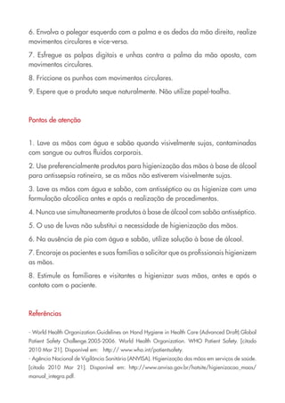 6. Envolva o polegar esquerdo com a palma e os dedos da mão direita, realize
movimentos circulares e vice-versa.

7. Esfregue as polpas digitais e unhas contra a palma da mão oposta, com
movimentos circulares.

8. Friccione os punhos com movimentos circulares.

9. Espere que o produto seque naturalmente. Não utilize papel-toalha.



Pontos de atenção


1. Lave as mãos com água e sabão quando visivelmente sujas, contaminadas
com sangue ou outros fluidos corporais.

2. Use preferencialmente produtos para higienização das mãos à base de álcool
para antissepsia rotineira, se as mãos não estiverem visivelmente sujas.

3. Lave as mãos com água e sabão, com antisséptico ou as higienize com uma
formulação alcoólica antes e após a realização de procedimentos.

4. Nunca use simultaneamente produtos à base de álcool com sabão antisséptico.

5. O uso de luvas não substitui a necessidade de higienização das mãos.

6. Na ausência de pia com água e sabão, utilize solução à base de álcool.

7. Encoraje os pacientes e suas famílias a solicitar que os profissionais higienizem
as mãos.

8. Estimule os familiares e visitantes a higienizar suas mãos, antes e após o
contato com o paciente.



Referências

- World Health Organization.Guidelines on Hand Hygiene in Health Care (Advanced Draft).Global
Patient Safety Challenge.2005-2006. World Health Organization. WHO Patient Safety. [citado
2010 Mar 21]. Disponível em: http:// www.who.int/patientsafety.
- Agência Nacional de Vigilância Sanitária (ANVISA). Higienização das mãos em serviços de saúde.
[citado 2010 Mar 21]. Disponível em: http://www.anvisa.gov.br/hotsite/higienizacao_maos/
manual_integra.pdf.
 