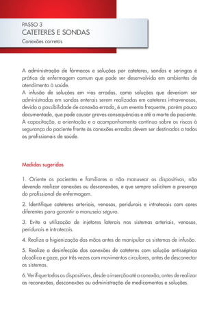 PASSO 3
CATETERES E SONDAS
Conexões corretas




A administração de fármacos e soluções por cateteres, sondas e seringas é
prática de enfermagem comum que pode ser desenvolvida em ambientes de
atendimento à saúde.
A infusão de soluções em vias erradas, como soluções que deveriam ser
administradas em sondas enterais serem realizadas em cateteres intravenosos,
devido a possibilidade de conexão errada, é um evento frequente, porém pouco
documentado, que pode causar graves consequências e até a morte do paciente.
A capacitação, a orientação e o acompanhamento contínuo sobre os riscos à
segurança do paciente frente às conexões erradas devem ser destinados a todos
os profissionais de saúde.




Medidas sugeridas

1. Oriente os pacientes e familiares a não manusear os dispositivos, não
devendo realizar conexões ou desconexões, e que sempre solicitem a presença
do profissional de enfermagem.

2. Identifique cateteres arteriais, venosos, peridurais e intratecais com cores
diferentes para garantir o manuseio seguro.

3. Evite a utilização de injetores laterais nos sistemas arteriais, venosos,
peridurais e intratecais.

4. Realize a higienização das mãos antes de manipular os sistemas de infusão.

5. Realize a desinfecção das conexões de cateteres com solução antisséptica
alcoólica e gaze, por três vezes com movimentos circulares, antes de desconectar
os sistemas.

6. Verifique todos os dispositivos, desde a inserção até a conexão, antes de realizar
as reconexões, desconexões ou administração de medicamentos e soluções.
 