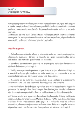 PASSO 4
CIRURGIA SEGURA



Este passo apresenta medidas para tornar o procedimento cirúrgico mais seguro
e ajudar a equipe de saúde a reduzir a possibilidade de ocorrência de danos ao
paciente, promovendo a realização do procedimento certo, no local e paciente
corretos.
A utilização de uma ou de várias listas de verificação (check-list) traz inúmeras
vantagens. Os serviços devem elaborar suas listas específicas, dependendo da
complexidade dos procedimentos que são realizados.



Medidas sugeridas

1. Estimule a comunicação eficaz e adequada entre os membros da equipe,
eliminando quaisquer dúvidas a respeito de quais procedimentos serão
realizados e os materiais que deverão ser utilizados.

2. Identifique corretamente o paciente e o oriente para participar da marcação
do local da intervenção cirúrgica.

3. Verifique se o prontuário pertence ao paciente, se os procedimentos cirúrgicos
e anestésicos foram planejados e se estão anotados no prontuário, e se os
exames laboratoriais e de imagem são de fato do paciente.
4. Confirme se os materiais imprescindíveis para realizar o procedimento
encontram-se na sala e se o carrinho de emergência está completo.

5. Desenvolva listas de verificação específicas e as utilize nas diferentes etapas do
processo. Por exemplo: lista de montagem de sala cirúrgica, lista de conferência
dos documentos em prontuário, lista de verificação do carrinho de anestesia.

6. Estimule a cultura de segurança do paciente, implantando a lista de verificação
recomendada pela Organização Mundial de Saúde (OMS) que define três fases
distintas: checar imediatamente antes (sign in - realizado antes da indução
anestésica); checar antes (time out - realizado antes da incisão na pele) e checar
depois (sign out - realizado antes de o paciente sair da sala de cirurgia):
 