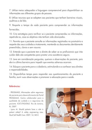 7. Utilize meios adequados e linguagem compreensível para disponibilizar as
informações aos diferentes grupos de pessoas.

8. Utilize recursos que se adaptem aos pacientes que tenham barreiras visuais,
auditivas e de fala.

9. Respeite o tempo de cada paciente para compreender as informações

fornecidas.

10. Crie estratégias para verificar se o paciente compreendeu as informações,
repetindo-as, caso os objetivos não tenham sido alcançados.

11. Permita que o paciente consulte as informações registradas no prontuário a
respeito dos seus cuidados e tratamento, mantendo os documentos devidamente
preenchidos, claros e sem rasuras.

12. Entenda que o paciente tem o direito de saber se os profissionais que irão
cuidar dele são competentes para prestar uma assistência segura.

13. Leve em consideração perguntas, queixas e observações do paciente, pois
ele é a última barreira para impedir que eventos adversos ocorram.

14. Eduque o paciente para a cidadania, estimulando-o a conhecer seus direitos
e responsabilidades.

15. Disponibilize tempo para responder aos questionamentos do paciente e
família, ouvir suas observações e promover a educação para a saúde.



Referências:

- PROQUALIS. Informações sobre segurança
do paciente para desenvolvimento do Portal
PROQUALIS. Centro colaborador para a
qualidade do cuidado e a segurança do
paciente. ICICT/FIOCRUZ. Rio de Janeiro,
RJ, 2007.
- Lyons M. Should patients have a role in
patient safety? A safety engineering view.
Qual Saf Health Care. 2007; 16:140-2.
 