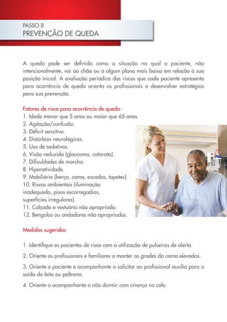 PASSO 8
PREVENÇÃO DE QUEDA



A queda pode ser definida como a situação na qual o paciente, não
intencionalmente, vai ao chão ou a algum plano mais baixo em relação à sua
posição inicial. A avaliação periódica dos riscos que cada paciente apresenta
para ocorrência de queda orienta os profissionais a desenvolver estratégias
para sua prevenção.

Fatores de risco para ocorrência de queda:
1. Idade menor que 5 anos ou maior que 65 anos.
2. Agitação/confusão.
3. Déficit sensitivo.
4. Distúrbios neurológicos.
5. Uso de sedativos.
6. Visão reduzida (glaucoma, catarata).
7. Dificuldades de marcha.
8. Hiperatividade.
9. Mobiliário (berço, cama, escadas, tapetes).
10. Riscos ambientais (iluminação
inadequada, pisos escorregadios,
superfícies irregulares).
11. Calçado e vestuário não apropriado.
12. Bengalas ou andadores não apropriados.

Medidas sugeridas

1. Identifique os pacientes de risco com a utilização de pulseiras de alerta.

2. Oriente os profissionais e familiares a manter as grades da cama elevadas.

3. Oriente o paciente e acompanhante a solicitar ao profissional auxílio para a
saída do leito ou poltrona.
4. Oriente o acompanhante a não dormir com criança no colo.
 