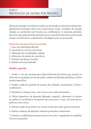 PASSO 9
PREVENÇÃO DE ÚLCERA POR PRESSÃO



Úlcera por pressão é uma lesão na pele e ou nos tecidos ou estruturas subjacentes,
geralmente localizada sobre uma proeminência óssea, resultante de pressão
isolada, ou combinada com fricção e/ou cisalhamento. A avaliação periódica
dos riscos que cada paciente apresenta para a ocorrência de úlceras por pressão
orienta os profissionais a desenvolver estratégias para sua prevenção.

Fatores de risco para úlcera por pressão:
1. Grau de mobilidade alterado.
2. Incontinência urinária e/ou fecal.
3. Alterações da sensibilidade cutânea.
4. Alterações do estado de consciência.
5. Presença de doença vascular.
6. Estado nutricional alterado.

Medidas sugeridas

1. Avalie o risco do paciente para desenvolvimento de úlceras por pressão na
admissão em qualquer serviço de saúde, realize reavaliações periódicas e utilize
escalas específicas.

2. Proteja a pele do paciente do excesso de umidade, ressecamento, fricção e
cisalhamento.
3. Mantenha os lençóis secos, sem vincos e sem restos alimentares

4. Utilize dispositivos de elevação (elevador, trapézio), rolamentos ou lençóis
ao realizar a transferência do paciente da cama para a maca, da cama para a
poltrona, entre outras.

5. Hidrate a pele do paciente com cremes à base de ácidos graxos essenciais.

6. Realize mudança de decúbito conforme protocolos institucionais.

7. Incentive a mobilização precoce passiva e/ou ativa, respeitando as condições
clínicas do paciente.
 