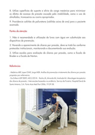 8. Utilize superfícies de suporte e alívio da carga mecânica para minimizar
os efeitos do excesso de pressão causado pela imobilidade, como o uso de
almofadas, travesseiros ou coxins apropriados.

9. Providencie colchão de poliuretano (colchão caixa de ovo) para o paciente
acamado.

Pontos de atenção

1. Não é recomendada a utilização de luvas com água em substituição aos
dispositivos de prevenção.

2. Havendo o aparecimento de úlceras por pressão, deve-se tratá-las conforme
protocolos institucionais, monitorando e documentando sua evolução.

3. Utilize escalas para avaliação de úlceras por pressão, como a Escala de
Braden e a Escala de Norton.



Referências

- Medeiros ABF, Lopes CHAF, Jorge MSB. Análise da prevenção e tratamento das úlceras por pressão
propostos por enfermeiros.
- Esc Enferm USP 2009; 43(1):223-8. - Rocha JÁ, Miranda MJ, Andrade MJ. Abordagem terapêutica
das úlceras de pressão – Intervenções baseadas na evidência. Serviço de Fisiatria. Hospital Geral de
Santo Antonio, S.A. Porto Acta Med Port 2006; 19:29-38.
 