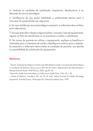 4. Conheça as condições de substituição, empréstimo, obsolescência e ou
alocação do recurso tecnológico.

5. Certifique-se de que possui habilidade e conhecimento técnico para o
manuseio do equipamento com segurança.

6. Em caso de falta do recurso tecnológico necessário, o enfermeiro deve verificar
se há alternativas.

7. Se o paciente referir alergia a algum produto / conexão / tubo do equipamento,
registre na ficha de atendimento ou no prontuário e realize a substituição.

8. Na recusa do paciente em utilizar o equipamento, explique os benefícios e
indicações para o tratamento de saúde e identifique os motivos para a rejeição.
Se necessário o enfermeiro deve avaliar as condições do paciente, sua opinião
e a possibilidade de substituição do equipamento.



Referências

- Silva LK. Avaliação tecnológica e análise custo-efetividade em saúde: a incorporação de tecnologias
e a produção de diretrizes clínicas para o SUS. Rio de Janeiro: Departamento de Administração e
Planejamento em Saúde- ENSP/Fiocruz, 2003. pg 501-20.
- Banta HD. Health Care Technology as a Policy Issue. Health Policy 1994; 30: 1-20.
- Institute of Medicine. Donaldson MS, Sox JR, HC (eds). Setting Priorities for Health Technology
Assessment: A Model Process. Washington DC, National Academy Press; 1992.
 
