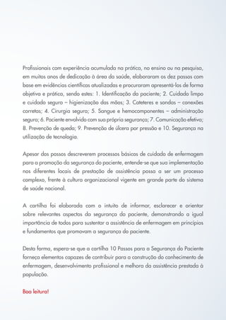 Profissionais com experiência acumulada na prática, no ensino ou na pesquisa,
em muitos anos de dedicação à área da saúde, elaboraram os dez passos com
base em evidências científicas atualizadas e procuraram apresentá-los de forma
objetiva e prática, sendo estes: 1. Identificação do paciente; 2. Cuidado limpo
e cuidado seguro – higienização das mãos; 3. Cateteres e sondas – conexões
corretas; 4. Cirurgia segura; 5. Sangue e hemocomponentes – administração
segura; 6. Paciente envolvido com sua própria segurança; 7. Comunicação efetiva;
8. Prevenção de queda; 9. Prevenção de úlcera por pressão e 10. Segurança na
utilização de tecnologia.


Apesar dos passos descreverem processos básicos de cuidado de enfermagem
para a promoção da segurança do paciente, entende-se que sua implementação
nos diferentes locais de prestação de assistência possa a ser um processo
complexo, frente à cultura organizacional vigente em grande parte do sistema
de saúde nacional.


A cartilha foi elaborada com o intuito de informar, esclarecer e orientar
sobre relevantes aspectos da segurança do paciente, demonstrando a igual
importância de todos para sustentar a assistência de enfermagem em princípios
e fundamentos que promovam a segurança do paciente.


Desta forma, espera-se que a cartilha 10 Passos para a Segurança do Paciente
forneça elementos capazes de contribuir para a construção do conhecimento de
enfermagem, desenvolvimento profissional e melhora da assistência prestada à
população.


Boa leitura!
 