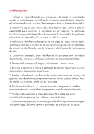 Medidas sugeridas

1. Enfatize a responsabilidade dos profissionais de saúde na identificação
correta de pacientes antes da realização de exames, procedimentos cirúrgicos,
administração de medicamentos / hemocomponentes e realização de cuidados.

2. Incentive o uso de pelo menos dois identificadores (ex.: nome e data de
nascimento) para confirmar a identidade de um paciente na admissão,
transferência para outro hospital e antes da prestação de cuidados. Em pediatria,
é também indicada a utilização do nome da mãe da criança.

3. Padronize a identificação do paciente na instituição de saúde, como os dados
a serem preenchidos, o membro de posicionamento da pulseira ou de colocação
da etiqueta de identificação, uso de cores para identificação de riscos, placas
do leito.

4. Desenvolva protocolos para identificação de pacientes com identidade
desconhecida, comatosos, confusos ou sob efeito de ação medicamentosa.

5. Desenvolva formas para distinguir pacientes com o mesmo nome.

6. Encoraje o paciente e a família a participar de todas as fases do processo de
identificação e esclareça sua importância.

7. Realize a identificação dos frascos de amostra de exames na presença do
paciente, com identificações que permaneçam nos frascos durante todas as fases
de análise (pré-analítica, analítica e pós-analítica).

8. Confirme a identificação do paciente na pulseira, na prescrição médica
e no rótulo do medicamento/hemocomponente, antes de sua administração.

9. Verifique rotineiramente a integridade das informações nos locais
e identificação do paciente (ex.: pulseiras, placas do leito).

10. Desenvolva estratégias de capacitação para identificar o paciente e a checagem
 da identificação, de forma contínua, para todos os profissionais de saúde.
 