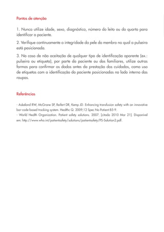 Pontos de atenção

1. Nunca utilize idade, sexo, diagnóstico, número do leito ou do quarto para
identificar o paciente.

2. Verifique continuamente a integridade da pele do membro no qual a pulseira
está posicionada.

3. No caso de não aceitação de qualquer tipo de identificação aparente (ex.:
pulseira ou etiqueta), por parte do paciente ou dos familiares, utilize outras
formas para confirmar os dados antes da prestação dos cuidados, como uso
de etiquetas com a identificação do paciente posicionadas no lado interno das
roupas.



Referências

- Askeland RW, McGrane SP, Reifert DR, Kemp JD. Enhancing transfusion safety with an innovative
bar-code-based tracking system. Healthc Q. 2009;12 Spec No Patient:85-9.
- World Health Organization. Patient safety solutions. 2007. [citado 2010 Mar 21]. Disponível
em: http://www.who.int/patientsafety/solutions/patientsafety/PS-Solution2.pdf.
 