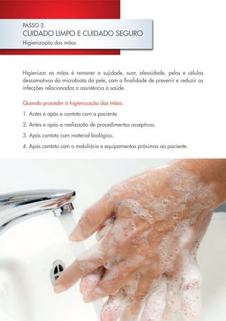 PASSO 2
CUIDADO LIMPO E CUIDADO SEGURO
Higienização das mãos




Higienizar as mãos é remover a sujidade, suor, oleosidade, pelos e células
descamativas da microbiota da pele, com a finalidade de prevenir e reduzir as
infecções relacionadas a assistência à saúde.

Quando proceder à higienização das mãos:

1. Antes e após o contato com o paciente.

2. Antes e após a realização de procedimentos assépticos.

3. Após contato com material biológico.

4. Após contato com o mobiliário e equipamentos próximos ao paciente.
 