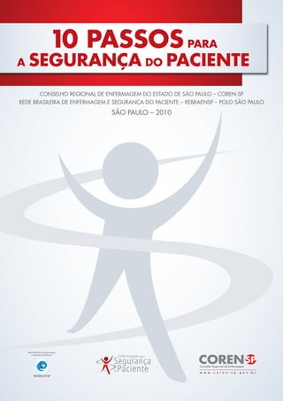 10 PASSOS PARA
A   SEGURANÇA DO PACIENTE
       CONSELHO REGIONAL DE ENFERMAGEM DO ESTADO DE SÃO PAULO – COREN-SP
REDE BRASILEIRA DE ENFERMAGEM E SEGURANÇA DO PACIENTE – REBRAENSP – POLO SÃO PAULO

                              SÃO PAULO – 2010
 