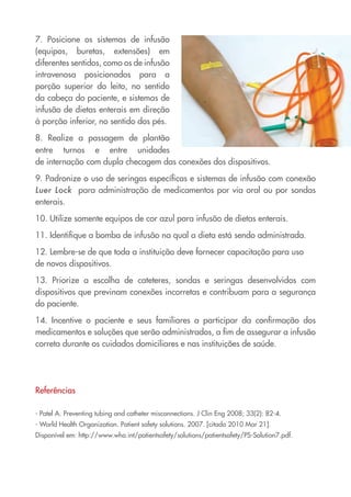7. Posicione os sistemas de infusão
(equipos, buretas, extensões) em
diferentes sentidos, como os de infusão
intravenosa posicionados para a
porção superior do leito, no sentido
da cabeça do paciente, e sistemas de
infusão de dietas enterais em direção
à porção inferior, no sentido dos pés.
8. Realize a passagem de plantão
entre turnos e entre unidades
de internação com dupla checagem das conexões dos dispositivos.
9. Padronize o uso de seringas específicas e sistemas de infusão com conexão
Luer Lock para administração de medicamentos por via oral ou por sondas
enterais.
10. Utilize somente equipos de cor azul para infusão de dietas enterais.
11. Identifique a bomba de infusão na qual a dieta está sendo administrada.
12. Lembre-se de que toda a instituição deve fornecer capacitação para uso
de novos dispositivos.
13. Priorize a escolha de cateteres, sondas e seringas desenvolvidos com
dispositivos que previnam conexões incorretas e contribuam para a segurança
do paciente.
14. Incentive o paciente e seus familiares a participar da confirmação dos
medicamentos e soluções que serão administrados, a fim de assegurar a infusão
correta durante os cuidados domiciliares e nas instituições de saúde.
Referências
- Patel A. Preventing tubing and catheter misconnections. J Clin Eng 2008; 33(2): 82-4.
- World Health Organization. Patient safety solutions. 2007. [citado 2010 Mar 21].
Disponível em: http://www.who.int/patientsafety/solutions/patientsafety/PS-Solution7.pdf.
Cartilha COREN 10 Passos final.indd 13 5/7/10 3:42 PM
 
