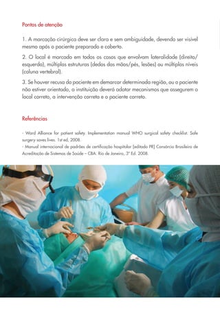 Pontos de atenção
1. A marcação cirúrgica deve ser clara e sem ambiguidade, devendo ser visível
mesmo após o paciente preparado e coberto.
2. O local é marcado em todos os casos que envolvam lateralidade (direito/
esquerdo), múltiplas estruturas (dedos das mãos/pés, lesões) ou múltiplos níveis
(coluna vertebral).
3. Se houver recusa do paciente em demarcar determinada região, ou o paciente
não estiver orientado, a instituição deverá adotar mecanismos que assegurem o
local correto, a intervenção correta e o paciente correto.
Referências
- Word Alliance for patient safety. Implementation manual WHO surgical safety checklist. Safe
surgery saves lives. 1st ed, 2008.
- Manual internacional de padrões de certificação hospitalar [editado PR] Consórcio Brasileiro de
Acreditação de Sistemas de Saúde – CBA. Rio de Janeiro, 3ª Ed. 2008.
Cartilha COREN 10 Passos final.indd 16 5/7/10 3:42 PM
 