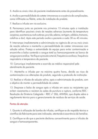 5. Avalie os sinais vitais do paciente imediatamente antes do procedimento.
6. Avalie a permeabilidade do cateter intravenoso e a ausência de complicações,
como infiltração ou flebite, antes da instalação do produto.
7. Realize a infusão em via exclusiva.
8. Permaneça junto ao paciente nos primeiros 15 minutos após a instalação
para identificar possíveis sinais de reações adversas (aumento da temperatura
corpórea,exantemaourashcutâneo,prurido,edema,vertigem,cefaleia,tremores,
calafrios e dor). Após este período avalie o paciente a cada 30 ou 45 minutos.
9. Interrompa imediatamente a administração na vigência de um ou mais sinais
de reação adversa e mantenha a permeabilidade do cateter intravenoso com
solução salina. Proteja a extremidade do equipo para evitar contaminação e
encaminhe a bolsa contendo o sangue total ou hemocomponente ao banco de
sangue para análise. Verifique a pressão arterial, frequência cardíaca, frequência
respiratória e temperatura do paciente.
10. Comunique imediatamente o ocorrido ao médico responsável pelo
atendimento do paciente.
11. Mantenha a infusão por no máximo quatro horas, devido ao risco de
contaminação e ou alterações do produto, seguindo o protocolo da instituição.
12. Realize a infusão de solução salina, após a administração do produto, com
o objetivo de manter a permeabilidade do cateter.
13. Despreze a bolsa de sangue após a infusão em sacos ou recipientes que
evitem vazamentos e resistam às ações de punctura e ruptura, conforme RDC -
Resolução da Diretoria Colegiada – RDC nº 306, ANVISA, que dispõe sobre o
regulamento técnico para o gerenciamento de resíduos de serviços de saúde.
Pontos de atenção
1. Quanto à utilização de bomba de infusão, certifique-se do respaldo técnico e
científico do fabricante para esta indicação, atentando à ocorrência de hemólise.
2. Certifique-se de que o paciente declarou consentimento para a infusão de
sangue e hemocomponentes.
Cartilha COREN 10 Passos final.indd 18 5/7/10 3:42 PM
 