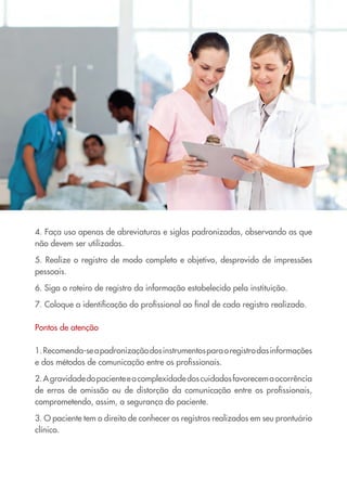 4. Faça uso apenas de abreviaturas e siglas padronizadas, observando as que
não devem ser utilizadas.
5. Realize o registro de modo completo e objetivo, desprovido de impressões
pessoais.
6. Siga o roteiro de registro da informação estabelecido pela instituição.
7. Coloque a identificação do profissional ao final de cada registro realizado.
Pontos de atenção
1.Recomenda-seapadronizaçãodosinstrumentosparaoregistrodasinformações
e dos métodos de comunicação entre os profissionais.
2.Agravidadedopacienteeacomplexidadedoscuidadosfavorecemaocorrência
de erros de omissão ou de distorção da comunicação entre os profissionais,
comprometendo, assim, a segurança do paciente.
3. O paciente tem o direito de conhecer os registros realizados em seu prontuário
clínico.
Cartilha COREN 10 Passos final.indd 23 5/7/10 3:43 PM
 