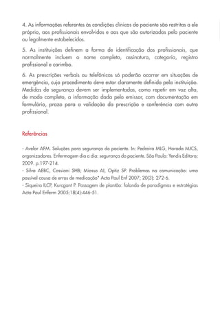 4. As informações referentes às condições clínicas do paciente são restritas a ele
próprio, aos profissionais envolvidos e aos que são autorizados pelo paciente
ou legalmente estabelecidos.
5. As instituições definem a forma de identificação dos profissionais, que
normalmente incluem o nome completo, assinatura, categoria, registro
profissional e carimbo.
6. As prescrições verbais ou telefônicas só poderão ocorrer em situações de
emergência, cujo procedimento deve estar claramente definido pela instituição.
Medidas de segurança devem ser implementadas, como repetir em voz alta,
de modo completo, a informação dada pelo emissor, com documentação em
formulário, prazo para a validação da prescrição e conferência com outro
profissional.
Referências
- Avelar AFM. Soluções para segurança do paciente. In: Pedreira MLG, Harada MJCS,
organizadores. Enfermagem dia a dia: segurança do paciente. São Paulo: Yendis Editora;
2009. p.197-214.
- Silva AEBC, Cassiani SHB; Miasso AI, Optiz SP. Problemas na comunicação: uma
possível causa de erros de medicação* Acta Paul Enf 2007; 20(3): 272-6.
- Siqueira ILCP, Kurcgant P. Passagem de plantão: falando de paradigmas e estratégias
Acta Paul Enferm 2005;18(4):446-51.
Cartilha COREN 10 Passos final.indd 24 5/7/10 3:43 PM
 