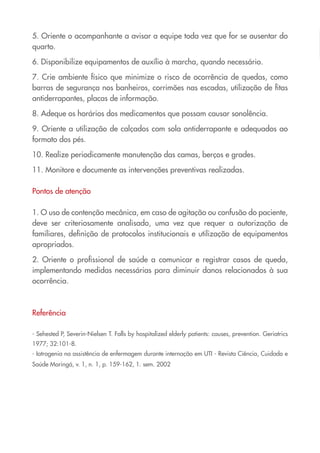 5. Oriente o acompanhante a avisar a equipe toda vez que for se ausentar do
quarto.
6. Disponibilize equipamentos de auxílio à marcha, quando necessário.
7. Crie ambiente físico que minimize o risco de ocorrência de quedas, como
barras de segurança nos banheiros, corrimões nas escadas, utilização de fitas
antiderrapantes, placas de informação.
8. Adeque os horários dos medicamentos que possam causar sonolência.
9. Oriente a utilização de calçados com sola antiderrapante e adequados ao
formato dos pés.
10. Realize periodicamente manutenção das camas, berços e grades.
11. Monitore e documente as intervenções preventivas realizadas.
Pontos de atenção
1. O uso de contenção mecânica, em caso de agitação ou confusão do paciente,
deve ser criteriosamente analisado, uma vez que requer a autorização de
familiares, definição de protocolos institucionais e utilização de equipamentos
apropriados.
2. Oriente o profissional de saúde a comunicar e registrar casos de queda,
implementando medidas necessárias para diminuir danos relacionados à sua
ocorrência.
Referência
- Sehested P, Severin-Nielsen T. Falls by hospitalized elderly patients: causes, prevention. Geriatrics
1977; 32:101-8.
- Iatrogenia na assistência de enfermagem durante internação em UTI - Revista Ciência, Cuidado e
Saúde Maringá, v. 1, n. 1, p. 159-162, 1. sem. 2002
Cartilha COREN 10 Passos final.indd 26 5/7/10 3:43 PM
 