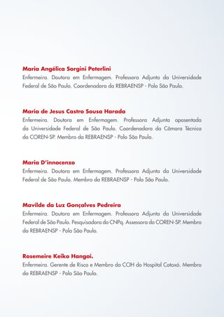 Maria Angélica Sorgini Peterlini
Enfermeira. Doutora em Enfermagem. Professora Adjunta da Universidade
Federal de São Paulo. Coordenadora da REBRAENSP - Polo São Paulo.
Maria de Jesus Castro Sousa Harada
Enfermeira. Doutora em Enfermagem. Professora Adjunta aposentada
da Universidade Federal de São Paulo. Coordenadora da Câmara Técnica
do COREN-SP. Membro da REBRAENSP - Polo São Paulo.
Maria D’innocenzo
Enfermeira. Doutora em Enfermagem. Professora Adjunta da Universidade
Federal de São Paulo. Membro da REBRAENSP - Polo São Paulo.
Mavilde da Luz Gonçalves Pedreira
Enfermeira. Doutora em Enfermagem. Professora Adjunta da Universidade
Federal de São Paulo. Pesquisadora do CNPq. Assessora do COREN-SP. Membro
da REBRAENSP - Polo São Paulo.
Rosemeire Keiko Hangai.
Enfermeira. Gerente de Risco e Membro da CCIH do Hospital Cotoxó. Membro
da REBRAENSP - Polo São Paulo.
Cartilha COREN 10 Passos final.indd 3 5/7/10 3:42 PM
 