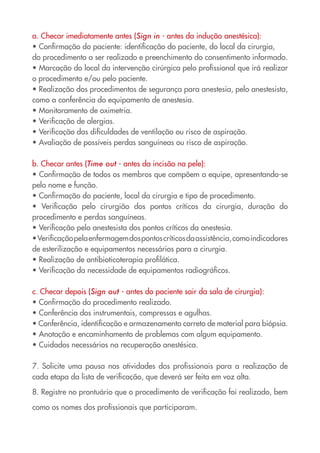a. Checar imediatamente antes (Sign in - antes da indução anestésica):
• Confirmação do paciente: identificação do paciente, do local da cirurgia,
do procedimento a ser realizado e preenchimento do consentimento informado.
• Marcação do local da intervenção cirúrgica pelo profissional que irá realizar
o procedimento e/ou pelo paciente.
• Realização dos procedimentos de segurança para anestesia, pelo anestesista,
como a conferência do equipamento de anestesia.
• Monitoramento de oximetria.
• Verificação de alergias.
• Verificação das dificuldades de ventilação ou risco de aspiração.
• Avaliação de possíveis perdas sanguíneas ou risco de aspiração.
b. Checar antes (Time out - antes da incisão na pele):
• Confirmação de todos os membros que compõem a equipe, apresentando-se
pelo nome e função.
• Confirmação do paciente, local da cirurgia e tipo de procedimento.
• Verificação pelo cirurgião dos pontos críticos da cirurgia, duração do
procedimento e perdas sanguíneas.
• Verificação pelo anestesista dos pontos críticos da anestesia.
•Verificaçãopelaenfermagemdospontoscríticosdaassistência,comoindicadores
de esterilização e equipamentos necessários para a cirurgia.
• Realização de antibioticoterapia profilática.
• Verificação da necessidade de equipamentos radiográficos.
c. Checar depois (Sign out - antes do paciente sair da sala de cirurgia):
• Confirmação do procedimento realizado.
• Conferência dos instrumentais, compressas e agulhas.
• Conferência, identificação e armazenamento correto de material para biópsia.
• Anotação e encaminhamento de problemas com algum equipamento.
• Cuidados necessários na recuperação anestésica.
7. Solicite uma pausa nas atividades dos profissionais para a realização de
cada etapa da lista de verificação, que deverá ser feita em voz alta.
8. Registre no prontuário que o procedimento de verificação foi realizado, bem
como os nomes dos profissionais que participaram.
Cartilha COREN 10 Passos final.indd 15 5/7/10 3:42 PM
 