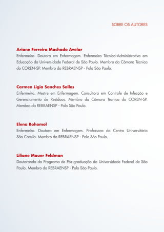 SOBRE OS AUTORES
Ariane Ferreira Machado Avelar
Enfermeira. Doutora em Enfermagem. Enfermeira Técnico-Administrativa em
Educação da Universidade Federal de São Paulo. Membro da Câmara Técnica
do COREN-SP. Membro da REBRAENSP - Polo São Paulo.
Carmen Ligia Sanches Salles
Enfermeira. Mestre em Enfermagem. Consultora em Controle de Infecção e
Gerenciamento de Resíduos. Membro da Câmara Técnica do COREN-SP.
Membro da REBRAENSP - Polo São Paulo.
Elena Bohomol
Enfermeira. Doutora em Enfermagem. Professora do Centro Universitário
São Camilo. Membro da REBRAENSP - Polo São Paulo.
Liliane Mauer Feldman
Doutoranda do Programa de Pós-graduação da Universidade Federal de São
Paulo. Membro da REBRAENSP - Polo São Paulo.
Cartilha COREN 10 Passos final.indd 2 5/7/10 3:42 PM
 