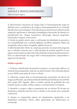PASSO 5
SANGUE E HEMOCOMPONENTES
Administração Segura
A administração intravenosa de sangue total ou hemocomponentes pode ser
definida como a transferência de sangue e hemocomponentes de um indivíduo
(doador) para outro (receptor). Está indicada para pacientes que sofreram perda
sanguínea significante ou alterações hematológicas decorrentes de doenças ou
procedimentos (ex.: choque, traumatismo, hemorragia, doenças sanguíneas,
intervenções cirúrgicas, entre outros).
A infusão só poderá ocorrer após a confirmação da identidade do paciente e
sua compatibilidade com o produto (glóbulos vermelhos, plaquetas, fatores da
coagulação, plasma fresco congelado, glóbulos brancos).
A administração deve limitar-se, sempre que possível, ao componente sanguíneo
que o indivíduo necessita, pois a administração do produto específico é mais
segura e evita reações em decorrência da infusão de componentes desnecessários.
Erros na administração de sangue total e hemocomponentes comprometem a
segurança do paciente.
Medidas sugeridas
1. Confirme a identificação do paciente na pulseira, na prescrição médica e no
rótulo do hemocomponente, antes da sua administração. Esta verificação deverá
ocorrer DUAS vezes antes de iniciar a infusão.
2. Administre sangue total ou hemocomponentes provenientes de bancos de
sangue qualificados, que realizam testes de identificação de doenças transmitidas
pelo sangue (HIV, hepatite, sífilis) e mantêm controle de qualidade dos seus
produtos quanto a coleta, análise, preparo, armazenamento e transporte.
3. Mantenha o sangue e alguns componentes por no máximo 30 minutos em
temperatura ambiente antes de iniciar a infusão, ou de acordo com o protocolo
institucional.
4. Aqueça os componentes apenas em equipamentos apropriados e em
temperatura controlada. Nunca utilize aquecimento em banho-maria ou
microondas.
Cartilha COREN 10 Passos final.indd 17 5/7/10 3:42 PM
 