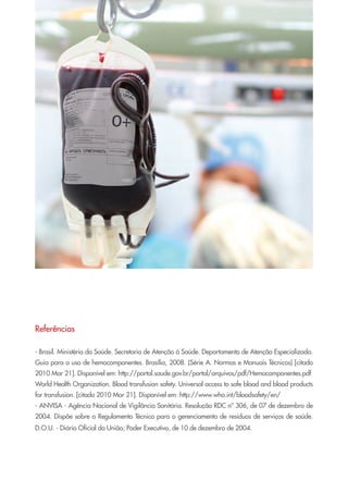 Referências
- Brasil. Ministério da Saúde. Secretaria de Atenção à Saúde. Departamento de Atenção Especializada.
Guia para o uso de hemocomponentes. Brasília, 2008. (Série A. Normas e Manuais Técnicos) [citado
2010 Mar 21]. Disponível em: http://portal.saude.gov.br/portal/arquivos/pdf/Hemocomponentes.pdf
World Health Organization. Blood transfusion safety. Universal access to safe blood and blood products
for transfusion. [citado 2010 Mar 21]. Disponível em: http://www.who.int/bloodsafety/en/
- ANVISA - Agência Nacional de Vigilância Sanitária. Resolução RDC nº 306, de 07 de dezembro de
2004. Dispõe sobre o Regulamento Técnico para o gerenciamento de resíduos de serviços de saúde.
D.O.U. - Diário Oficial da União; Poder Executivo, de 10 de dezembro de 2004.
Cartilha COREN 10 Passos final.indd 19 5/7/10 3:42 PM
 