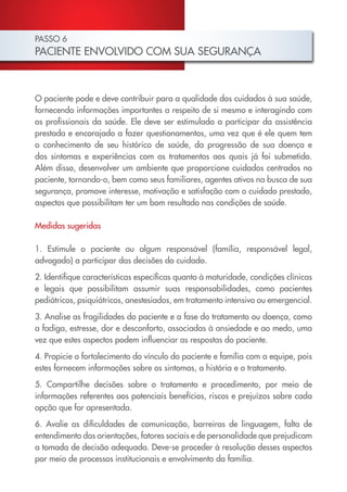 PASSO 6
PACIENTE ENVOLVIDO COM SUA SEGURANÇA
O paciente pode e deve contribuir para a qualidade dos cuidados à sua saúde,
fornecendo informações importantes a respeito de si mesmo e interagindo com
os profissionais da saúde. Ele deve ser estimulado a participar da assistência
prestada e encorajado a fazer questionamentos, uma vez que é ele quem tem
o conhecimento de seu histórico de saúde, da progressão de sua doença e
dos sintomas e experiências com os tratamentos aos quais já foi submetido.
Além disso, desenvolver um ambiente que proporcione cuidados centrados no
paciente, tornando-o, bem como seus familiares, agentes ativos na busca de sua
segurança, promove interesse, motivação e satisfação com o cuidado prestado,
aspectos que possibilitam ter um bom resultado nas condições de saúde.
Medidas sugeridas
1. Estimule o paciente ou algum responsável (família, responsável legal,
advogado) a participar das decisões do cuidado.
2. Identifique características específicas quanto à maturidade, condições clínicas
e legais que possibilitam assumir suas responsabilidades, como pacientes
pediátricos, psiquiátricos, anestesiados, em tratamento intensivo ou emergencial.
3. Analise as fragilidades do paciente e a fase do tratamento ou doença, como
a fadiga, estresse, dor e desconforto, associadas à ansiedade e ao medo, uma
vez que estes aspectos podem influenciar as respostas do paciente.
4. Propicie o fortalecimento do vínculo do paciente e família com a equipe, pois
estes fornecem informações sobre os sintomas, a história e o tratamento.
5. Compartilhe decisões sobre o tratamento e procedimento, por meio de
informações referentes aos potenciais benefícios, riscos e prejuízos sobre cada
opção que for apresentada.
6. Avalie as dificuldades de comunicação, barreiras de linguagem, falta de
entendimento das orientações, fatores sociais e de personalidade que prejudicam
a tomada de decisão adequada. Deve-se proceder à resolução desses aspectos
por meio de processos institucionais e envolvimento da família.
Cartilha COREN 10 Passos final.indd 20 5/7/10 3:42 PM
 