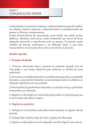 PASSO 7
COMUNICAÇÃO EFETIVA
A comunicação é um processo recíproco, uma força dinâmica capaz de interferir
nas relações, facilitar e promover o desenvolvimento e o amadurecimento das
pessoas e influenciar comportamentos.
Existem diversas formas de comunicação, como verbal, não verbal, escrita,
telefônica, eletrônica, entre outras, sendo fundamental que ocorra de forma
adequada permitindo o entendimento entre as pessoas. O paciente recebe
cuidados de diversos profissionais e em diferentes locais, o que torna
imprescindível a comunicação eficaz entre os envolvidos no processo.
Medidas sugeridas
I – Passagem de plantão
1. Transmita informações sobre o paciente em ambiente tranquilo, livre de
interrupções e com tempo disponível para esclarecer as dúvidas do outro
profissional.
2.Comuniqueascondiçõesdopaciente,osmedicamentosqueutiliza,osresultados
de exames, a previsão do tratamento, as recomendações sobre os cuidados e as
alterações significativas em sua evolução.
3. Informe sobre os procedimentos realizados e, no caso de crianças, qual familiar
acompanhou sua realização.
4. Registre as informações em instrumento padronizado na instituição para que
a comunicação seja efetiva e segura.
II – Registro em prontuário
1. Verifique se os formulários onde estão sendo realizados os registros são do
paciente.
2. Coloque data e horário antes de iniciar o registro da informação.
3. Registre as informações em local adequado, com letra legível e sem rasuras.
Cartilha COREN 10 Passos final.indd 22 5/7/10 3:42 PM
 