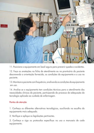 11. Posicione o equipamento em local seguro para prevenir quedas e acidentes.
12. Faça as anotações na ficha de atendimento ou no prontuário do paciente
descrevendo a orientação fornecida, as condições do equipamento e o uso no
paciente.
13.Monitoreopacientecomfrequência,analisandoascondiçõesdoequipamento
em uso.
14. Analise se o equipamento tem condições técnicas para o atendimento das
necessidades clínicas do paciente, participando do processo de adequação da
tecnologia aplicada ao cuidado de enfermagem.
Pontos de atenção
1. Conheça as diferentes alternativas tecnológicas, auxiliando na escolha do
equipamento mais adequado.
2. Verifique e aplique as legislações pertinentes.
3. Conheça e siga os protocolos específicos no uso e manuseio de cada
equipamento.
Cartilha COREN 10 Passos final.indd 30 5/7/10 3:43 PM
 