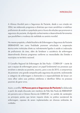INTRODUÇÃO
A Aliança Mundial para a Segurança do Paciente, desde a sua criação em
2004, tem elaborado programas e diretrizes que visam sensibilizar e mobilizar
profissionais de saúde e a população para a busca de soluções que promovam a
segurança do paciente, divulgando conhecimentos e desenvolvendo ferramentas
que possibilitem a mudança da realidade no cenário mundial.
No mesmo propósito, a Rede Brasileira de Enfermagem e Segurança do Paciente
(REBRAENSP) tem como finalidade promover articulação e cooperação
técnica entre instituições direta ou indiretamente ligadas à saúde e à educação
de profissionais da área, além de fortalecer a assistência de enfermagem
desenvolvendo diversos programas conforme as necessidades dos Estados e
municípios no território nacional.
O Conselho Regional de Enfermagem de São Paulo – COREN-SP – ciente de
que a equipe de enfermagem possui um papel fundamental nos processos que
envolvem a atenção ao paciente, assumiu, para o ano de 2010, o compromisso
de promover uma grande campanha pela segurança do paciente, esclarecendo
a categoria de enfermagem e chamando-a à responsabilidade de lançar um
novo olhar sobre suas práticas cotidianas e identificar falhas no processo
possíveis de gerar erros.
Assim, a cartilha 10 Passos para a Segurança do Paciente foi elaborada
a partir de ampla discussão com membros do Polo São Paulo da REBRAENSP
em parceria com a Câmara Técnica do COREN-SP	, no sentido de contemplar
os principais pontos que teriam impacto direto na prática assistencial de
enfermagem, capazes de serem implementados em diversos ambientes de
cuidados.
Cartilha COREN 10 Passos final.indd 4 5/7/10 3:42 PM
 
